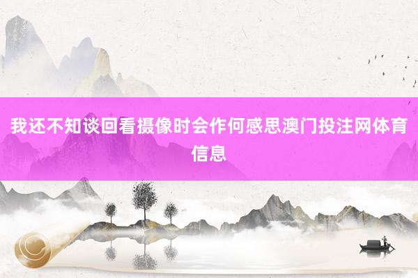 我还不知谈回看摄像时会作何感思澳门投注网体育信息