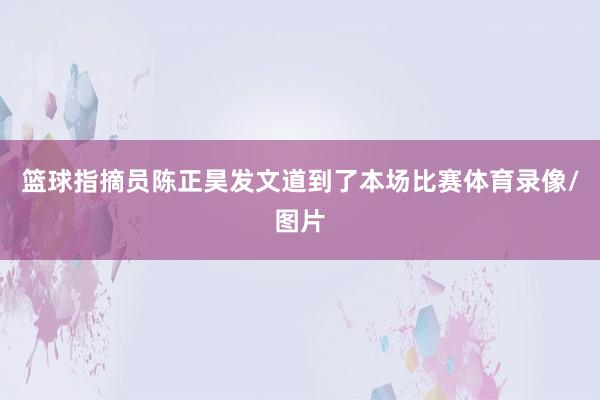 篮球指摘员陈正昊发文道到了本场比赛体育录像/图片