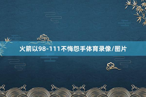 火箭以98-111不悔怨手体育录像/图片
