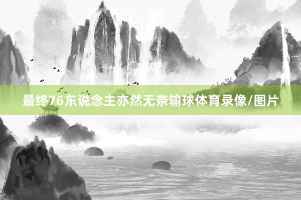 最终76东说念主亦然无奈输球体育录像/图片