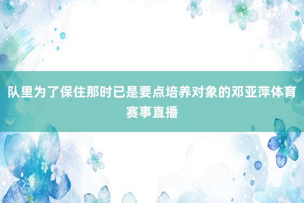队里为了保住那时已是要点培养对象的邓亚萍体育赛事直播
