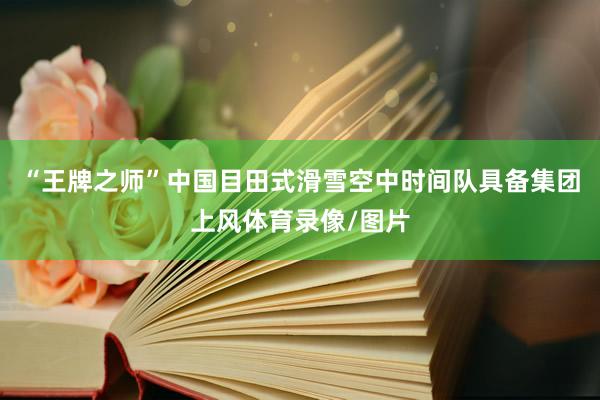 “王牌之师”中国目田式滑雪空中时间队具备集团上风体育录像/图片