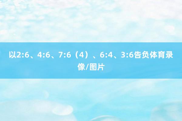 以2:6、4:6、7:6（4）、6:4、3:6告负体育录像/图片
