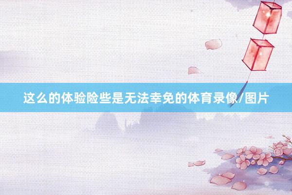 这么的体验险些是无法幸免的体育录像/图片