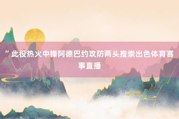 ”此役热火中锋阿德巴约攻防两头推崇出色体育赛事直播