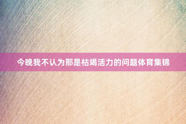 今晚我不认为那是枯竭活力的问题体育集锦