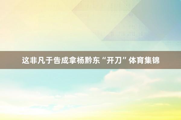 这非凡于告成拿杨黔东“开刀”体育集锦
