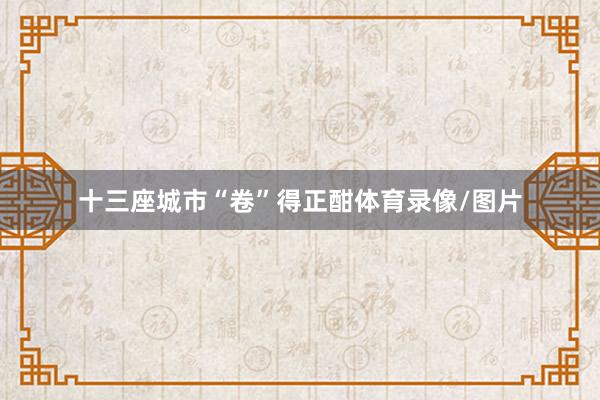 十三座城市“卷”得正酣体育录像/图片