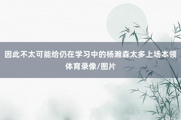 因此不太可能给仍在学习中的杨瀚森太多上场本领体育录像/图片