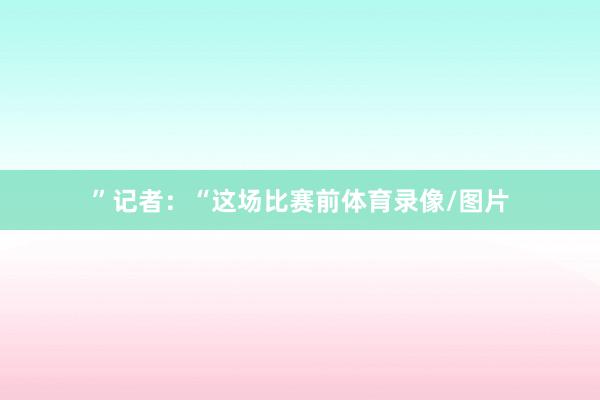 ”记者：“这场比赛前体育录像/图片