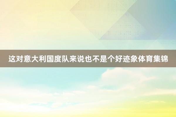 这对意大利国度队来说也不是个好迹象体育集锦