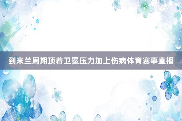 到米兰周期顶着卫冕压力加上伤病体育赛事直播