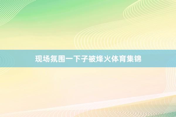 现场氛围一下子被烽火体育集锦