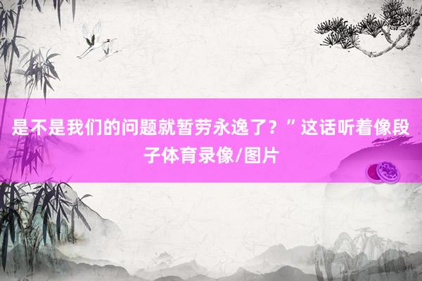 是不是我们的问题就暂劳永逸了？”这话听着像段子体育录像/图片
