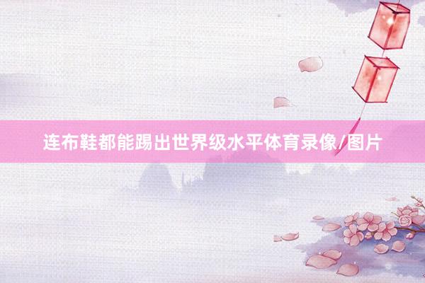 连布鞋都能踢出世界级水平体育录像/图片