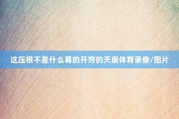 这压根不是什么蓦的开窍的天禀体育录像/图片