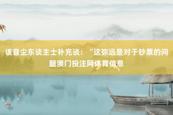 该音尘东谈主士补充谈：“这弥远是对于钞票的问题澳门投注网体育信息