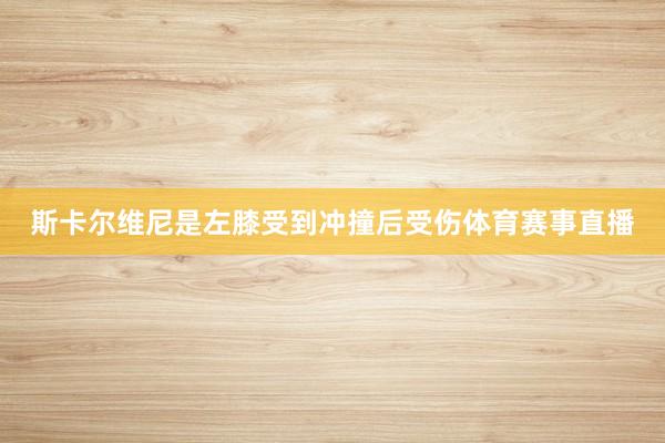 斯卡尔维尼是左膝受到冲撞后受伤体育赛事直播