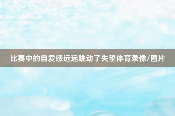 比赛中的自爱感远远跳动了失望体育录像/图片