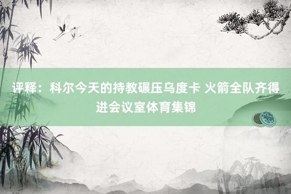 评释：科尔今天的持教碾压乌度卡 火箭全队齐得进会议室体育集锦