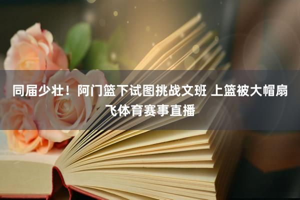 同届少壮！阿门篮下试图挑战文班 上篮被大帽扇飞体育赛事直播