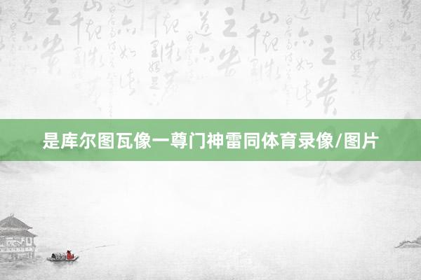 是库尔图瓦像一尊门神雷同体育录像/图片