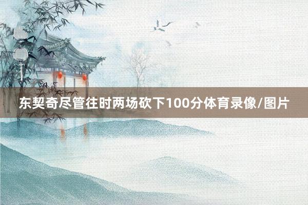 东契奇尽管往时两场砍下100分体育录像/图片