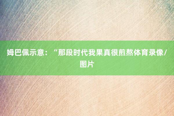 姆巴佩示意：“那段时代我果真很煎熬体育录像/图片
