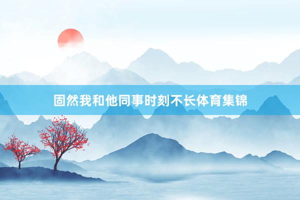 固然我和他同事时刻不长体育集锦