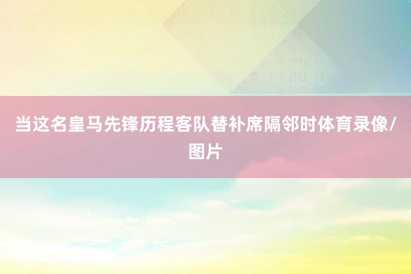 当这名皇马先锋历程客队替补席隔邻时体育录像/图片