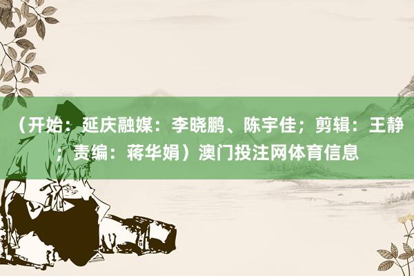 （开始：延庆融媒：李晓鹏、陈宇佳；剪辑：王静；责编：蒋华娟）澳门投注网体育信息