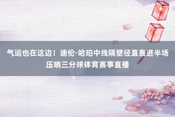 气运也在这边！迪伦·哈珀中线隔壁径直轰进半场压哨三分球体育赛事直播