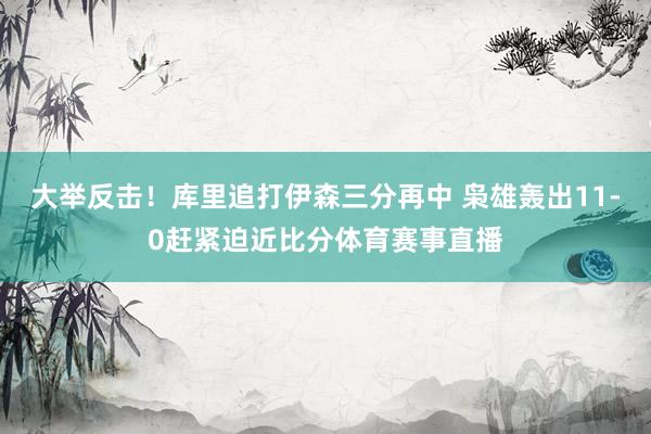 大举反击！库里追打伊森三分再中 枭雄轰出11-0赶紧迫近比分体育赛事直播