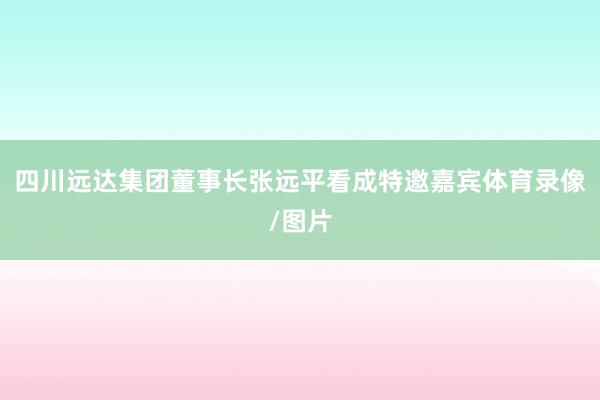 四川远达集团董事长张远平看成特邀嘉宾体育录像/图片