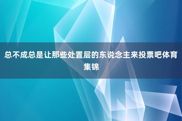总不成总是让那些处置层的东说念主来投票吧体育集锦