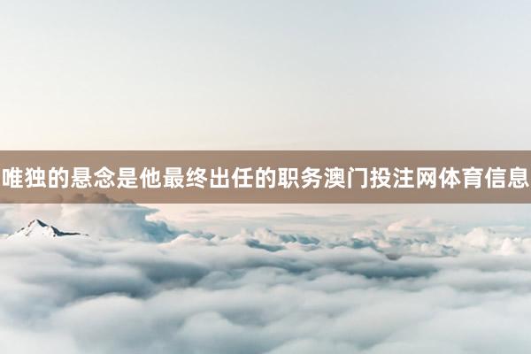 唯独的悬念是他最终出任的职务澳门投注网体育信息