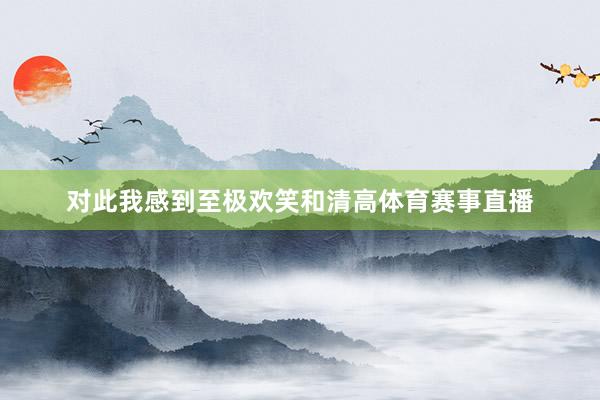 对此我感到至极欢笑和清高体育赛事直播